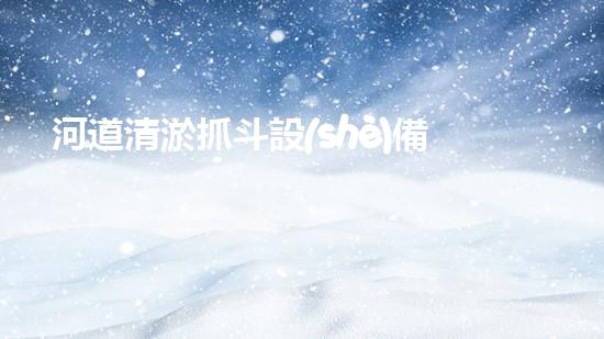 河道清淤抓斗設(shè)備視頻：揭秘神奇的清淤大師，讓河流重現(xiàn)生機(jī)！